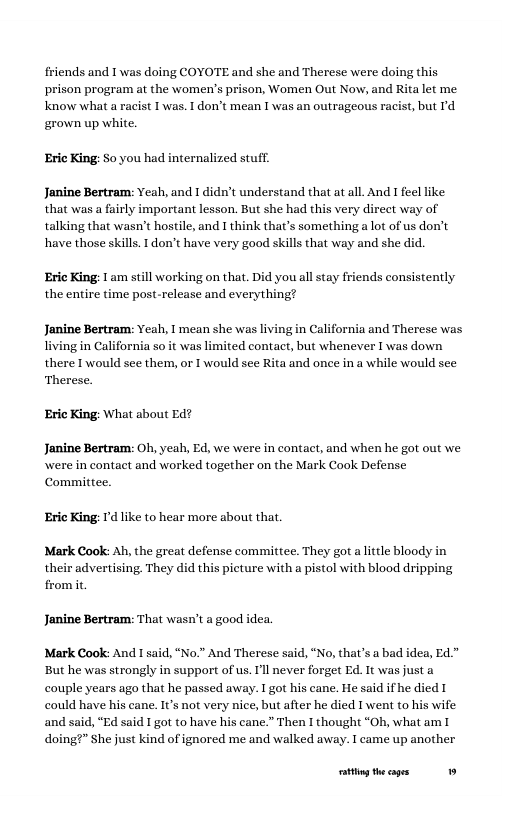 friends and 1 was doing COYOTE and she and Therese were doing this prison program at the women’s prison, Women Out Now, and Rita let me know what a racist 1 was. 1 don’t mean I was an outrageous racist, but Id grown up white.  Eric King: So you had internalized stuff.  Janine Bertram: Yeah, and I didn’t understand that at all. And I feel like. that was a fairly important lesson. But she had this very direct way of talking that wasn’t hostile, and I think that’s something a lot of us don’t have those skills. I don’t have very good skills that way and she did.  Eric King: 1am still working on that. Did you all stay friends consistently "  the entire time post-release and every!  Janine Bertram: Yeah, I mean she was I living in California so it was limited contact, but whenever I was down there I’would see them, or I would see Rita and once in a while would see  in California and Therese was  Therese. Eric King: What about Ed?  Janine Bertram: Oh, yeah, Ed, we were in contact, and when he got out we \were in contact and worked together on the Mark Cook Defense Committee.  Eric King: I’d like to hear more about that.  Mark Cook: Ah, the great defense committee. They got a lttle bloody in their advertising, They did this picture with a pistol with blood dripping from it  Janine Bertram: That wasn’t a good idea.  Mark Cook: And I said, “No." And Therese said, “No, that’s a bad idea, Ed" But he was strongly in support of us. I’ll never forget Ed. It was just a couple years ago that he passed away. I got his cane. He said if he died T could have his cane. It’s not very nice, but after he died I went to his wife and said, “Ed said I got to have his cane.” Then I thought “Oh, what am I doing?” She just kind of ignored me and walked away. I came up another  g theages 19 